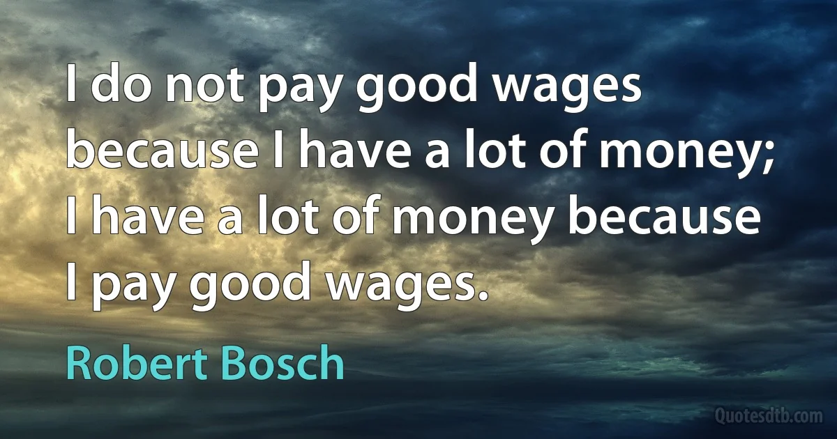 I do not pay good wages because I have a lot of money; I have a lot of money because I pay good wages. (Robert Bosch)