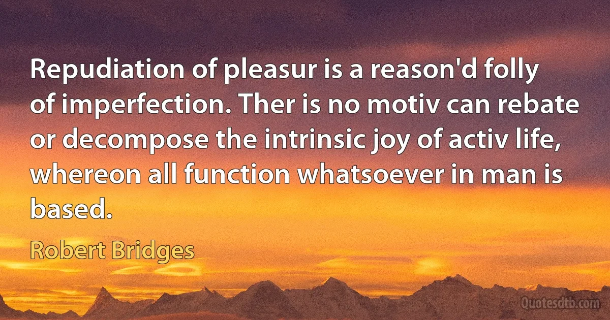 Repudiation of pleasur is a reason'd folly
of imperfection. Ther is no motiv can rebate
or decompose the intrinsic joy of activ life,
whereon all function whatsoever in man is based. (Robert Bridges)