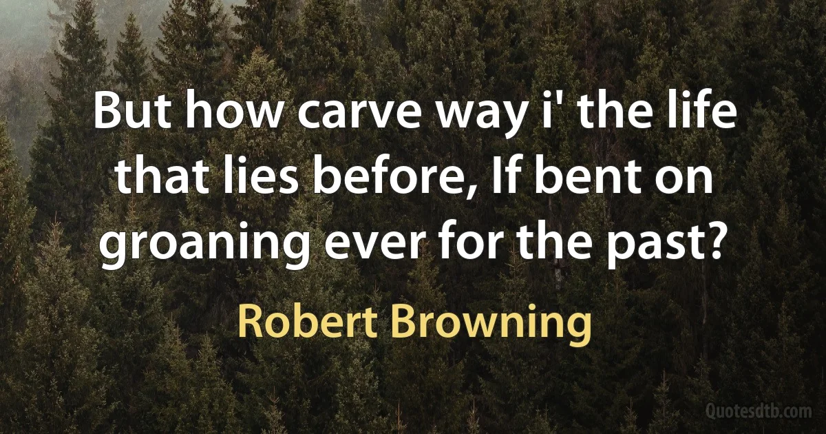 But how carve way i' the life that lies before, If bent on groaning ever for the past? (Robert Browning)