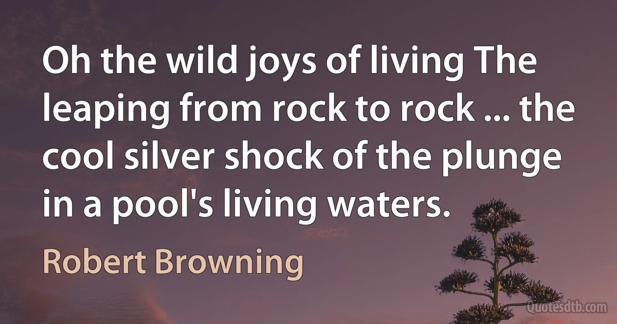 Oh the wild joys of living The leaping from rock to rock ... the cool silver shock of the plunge in a pool's living waters. (Robert Browning)