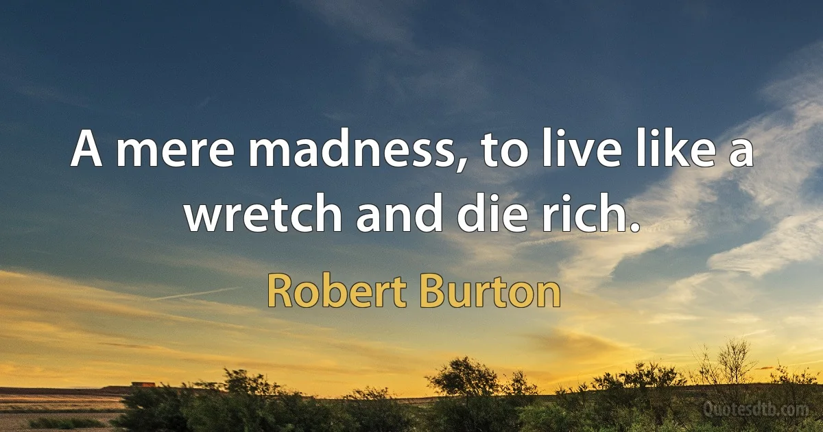 A mere madness, to live like a wretch and die rich. (Robert Burton)