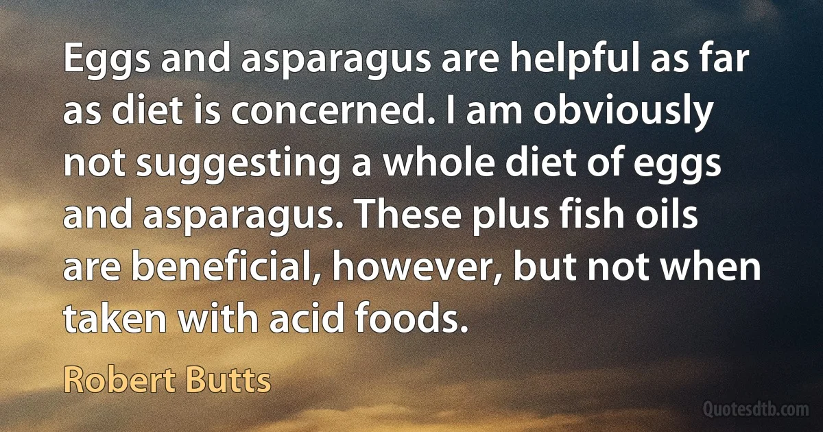 Eggs and asparagus are helpful as far as diet is concerned. I am obviously not suggesting a whole diet of eggs and asparagus. These plus fish oils are beneficial, however, but not when taken with acid foods. (Robert Butts)