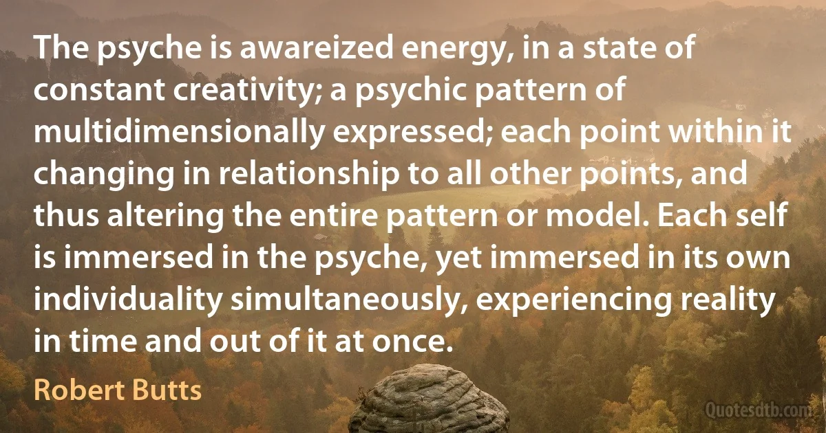 The psyche is awareized energy, in a state of constant creativity; a psychic pattern of multidimensionally expressed; each point within it changing in relationship to all other points, and thus altering the entire pattern or model. Each self is immersed in the psyche, yet immersed in its own individuality simultaneously, experiencing reality in time and out of it at once. (Robert Butts)