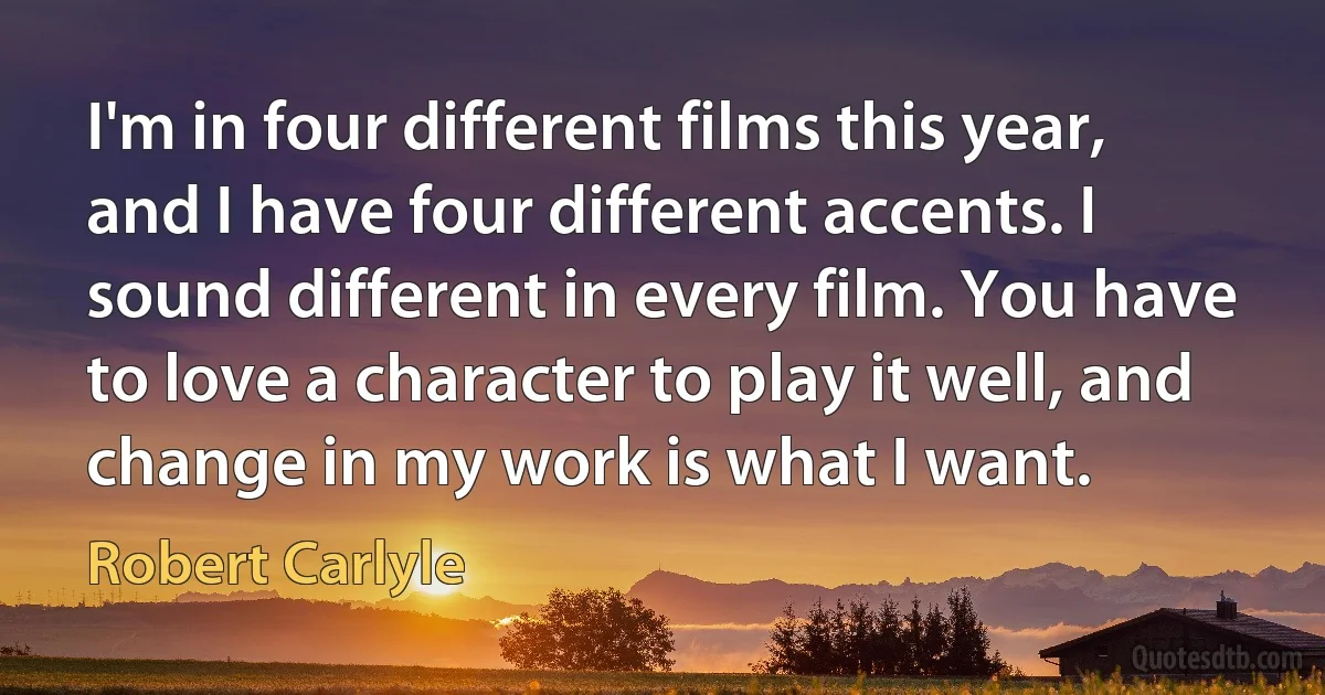 I'm in four different films this year, and I have four different accents. I sound different in every film. You have to love a character to play it well, and change in my work is what I want. (Robert Carlyle)