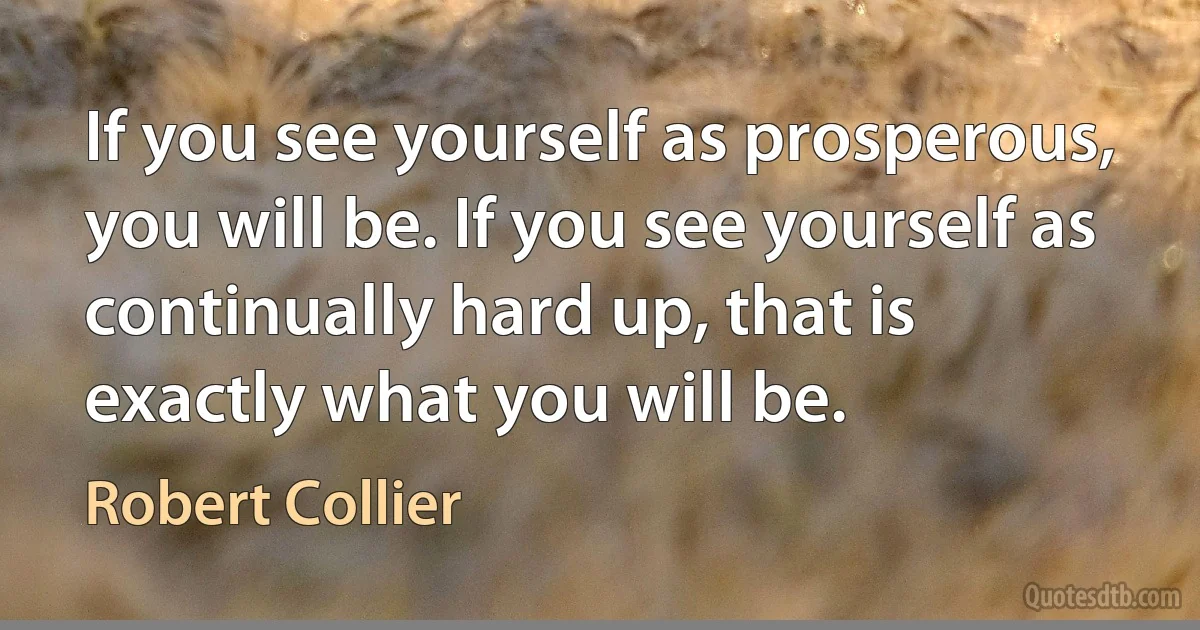 If you see yourself as prosperous, you will be. If you see yourself as continually hard up, that is exactly what you will be. (Robert Collier)