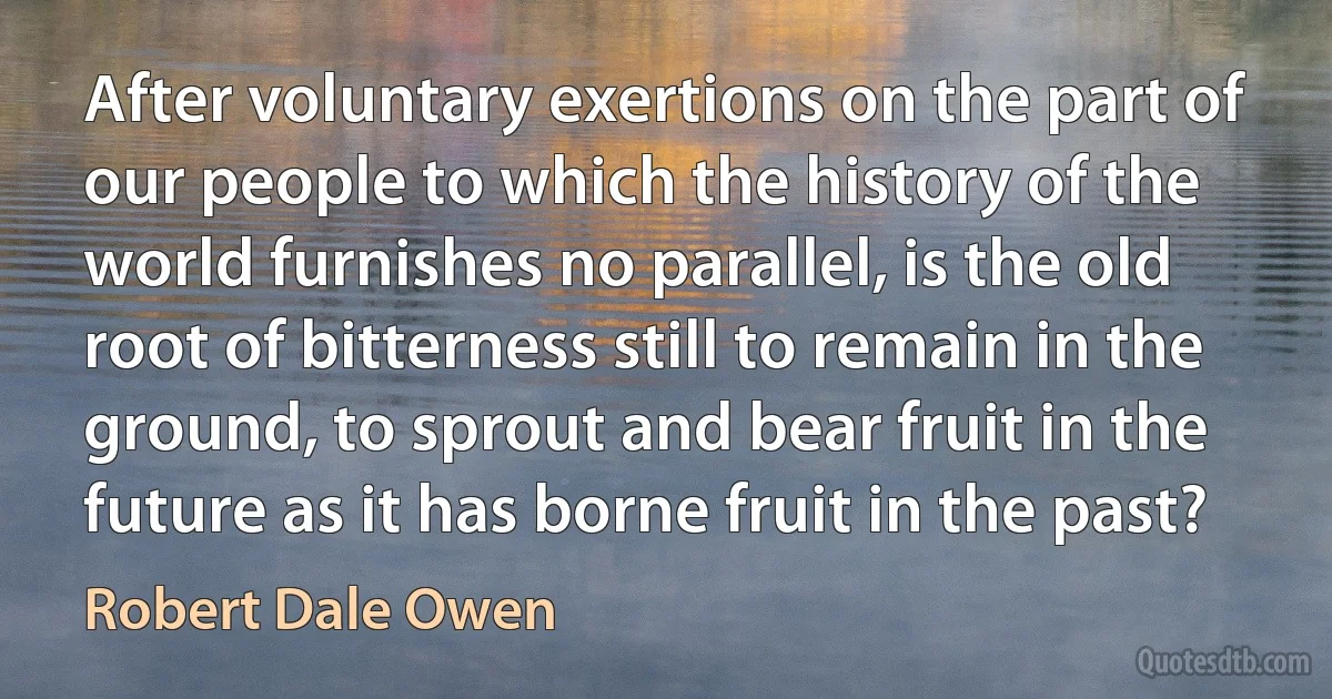 After voluntary exertions on the part of our people to which the history of the world furnishes no parallel, is the old root of bitterness still to remain in the ground, to sprout and bear fruit in the future as it has borne fruit in the past? (Robert Dale Owen)