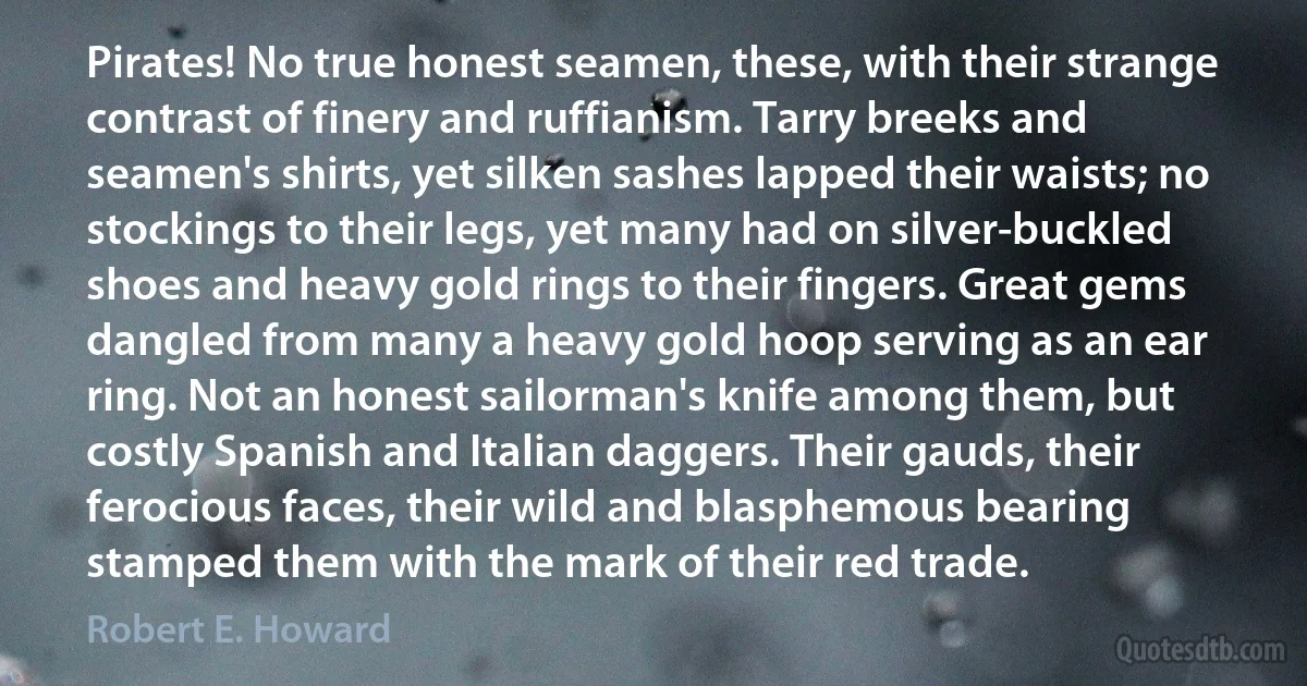 Pirates! No true honest seamen, these, with their strange contrast of finery and ruffianism. Tarry breeks and seamen's shirts, yet silken sashes lapped their waists; no stockings to their legs, yet many had on silver-buckled shoes and heavy gold rings to their fingers. Great gems dangled from many a heavy gold hoop serving as an ear ring. Not an honest sailorman's knife among them, but costly Spanish and Italian daggers. Their gauds, their ferocious faces, their wild and blasphemous bearing stamped them with the mark of their red trade. (Robert E. Howard)