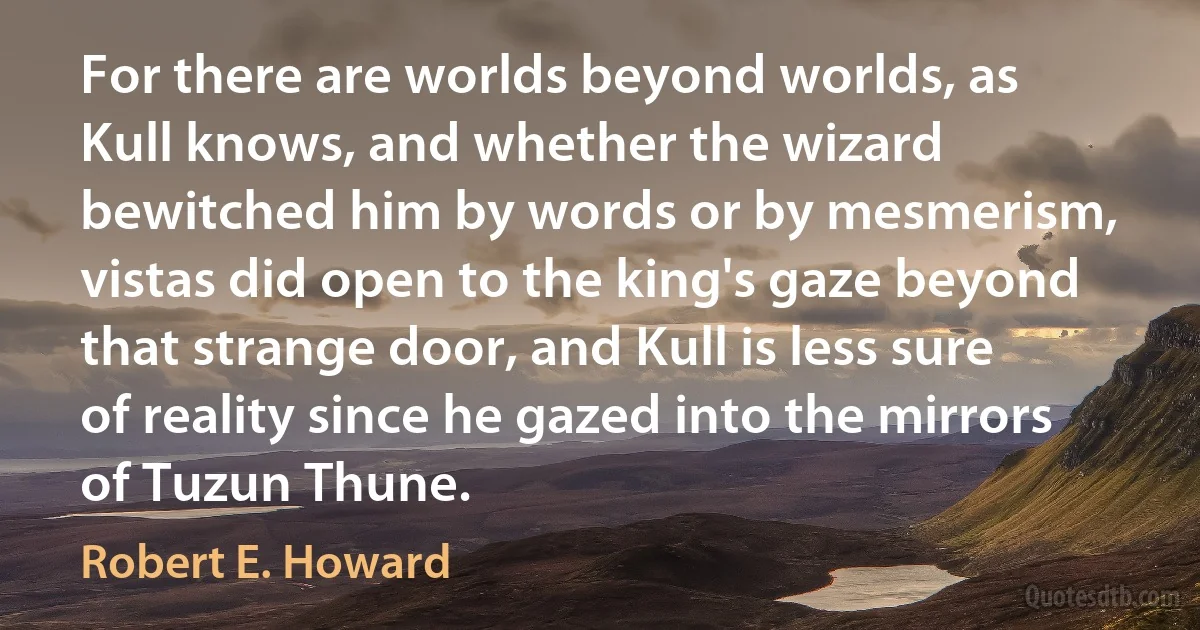 For there are worlds beyond worlds, as Kull knows, and whether the wizard bewitched him by words or by mesmerism, vistas did open to the king's gaze beyond that strange door, and Kull is less sure of reality since he gazed into the mirrors of Tuzun Thune. (Robert E. Howard)