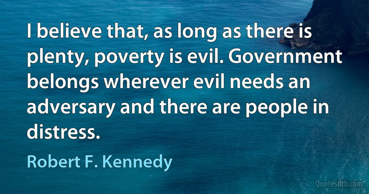 I believe that, as long as there is plenty, poverty is evil. Government belongs wherever evil needs an adversary and there are people in distress. (Robert F. Kennedy)