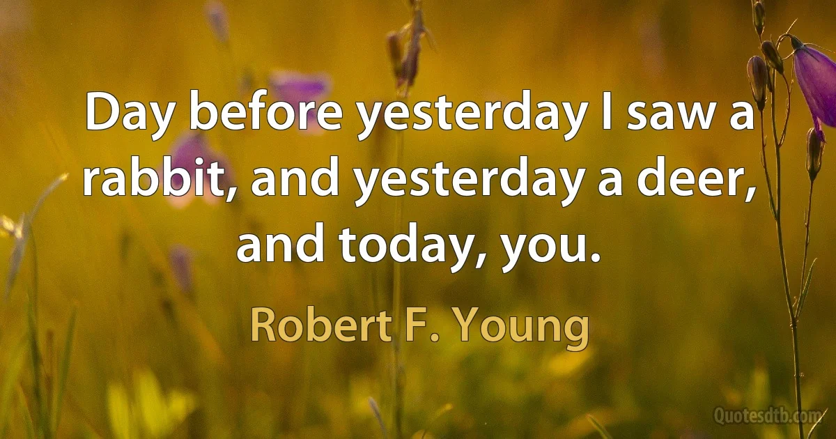 Day before yesterday I saw a rabbit, and yesterday a deer, and today, you. (Robert F. Young)