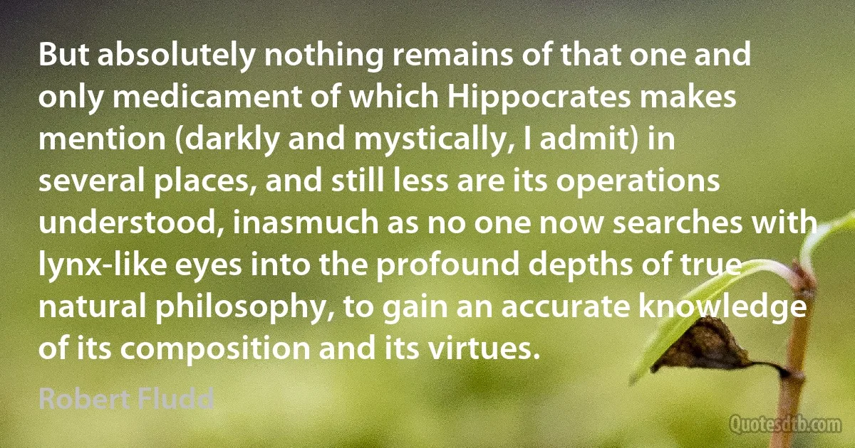 But absolutely nothing remains of that one and only medicament of which Hippocrates makes mention (darkly and mystically, I admit) in several places, and still less are its operations understood, inasmuch as no one now searches with lynx-like eyes into the profound depths of true natural philosophy, to gain an accurate knowledge of its composition and its virtues. (Robert Fludd)