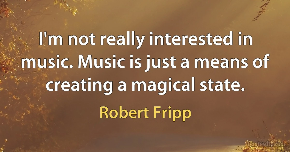 I'm not really interested in music. Music is just a means of creating a magical state. (Robert Fripp)