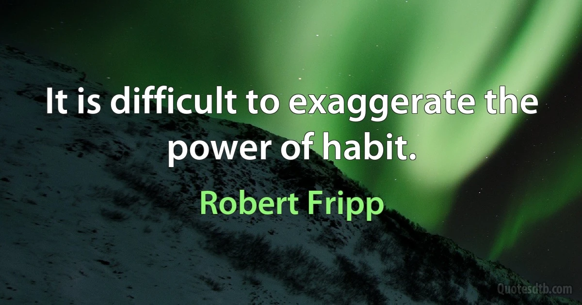 It is difficult to exaggerate the power of habit. (Robert Fripp)