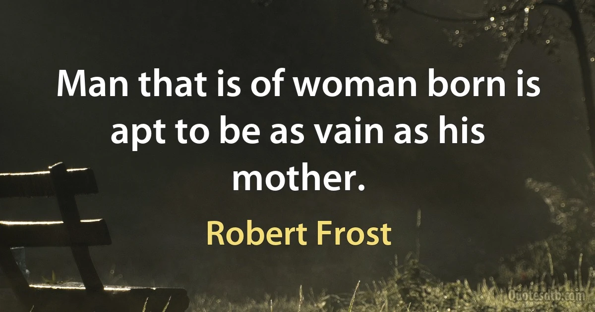 Man that is of woman born is apt to be as vain as his mother. (Robert Frost)