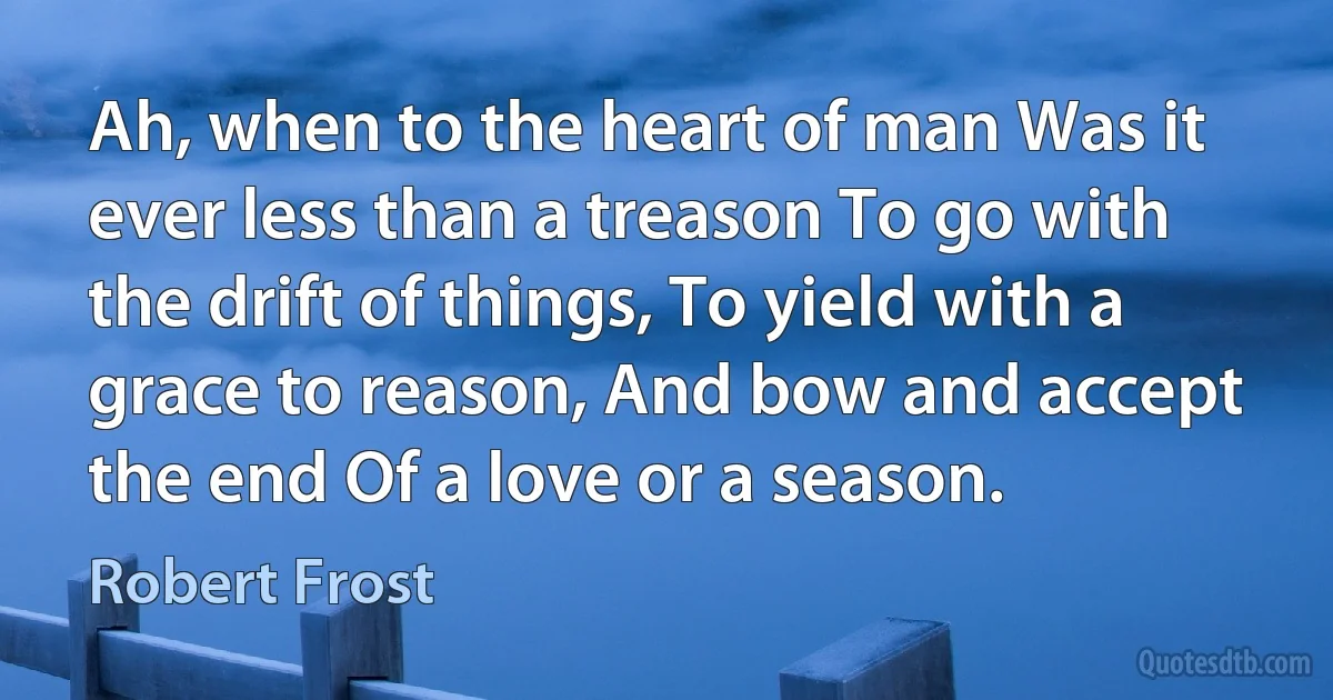 Ah, when to the heart of man Was it ever less than a treason To go with the drift of things, To yield with a grace to reason, And bow and accept the end Of a love or a season. (Robert Frost)