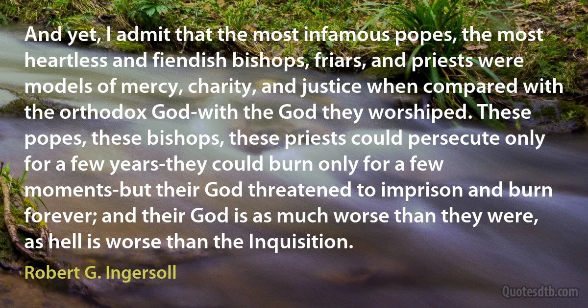 And yet, I admit that the most infamous popes, the most heartless and fiendish bishops, friars, and priests were models of mercy, charity, and justice when compared with the orthodox God-with the God they worshiped. These popes, these bishops, these priests could persecute only for a few years-they could burn only for a few moments-but their God threatened to imprison and burn forever; and their God is as much worse than they were, as hell is worse than the Inquisition. (Robert G. Ingersoll)