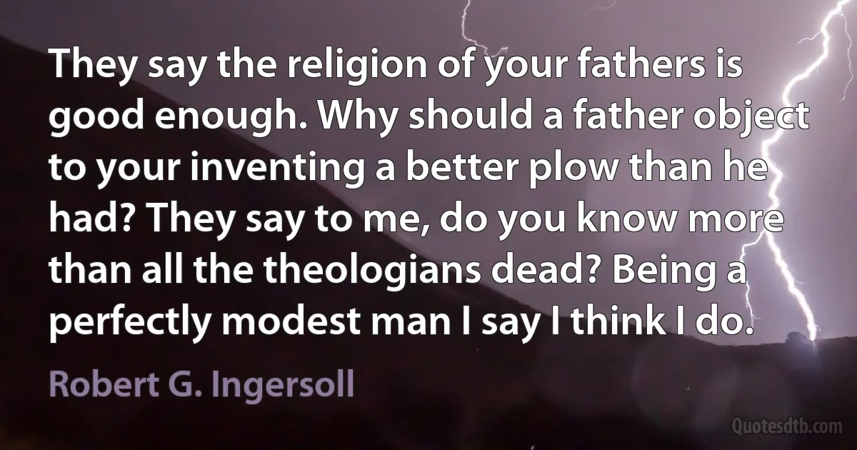 They say the religion of your fathers is good enough. Why should a father object to your inventing a better plow than he had? They say to me, do you know more than all the theologians dead? Being a perfectly modest man I say I think I do. (Robert G. Ingersoll)