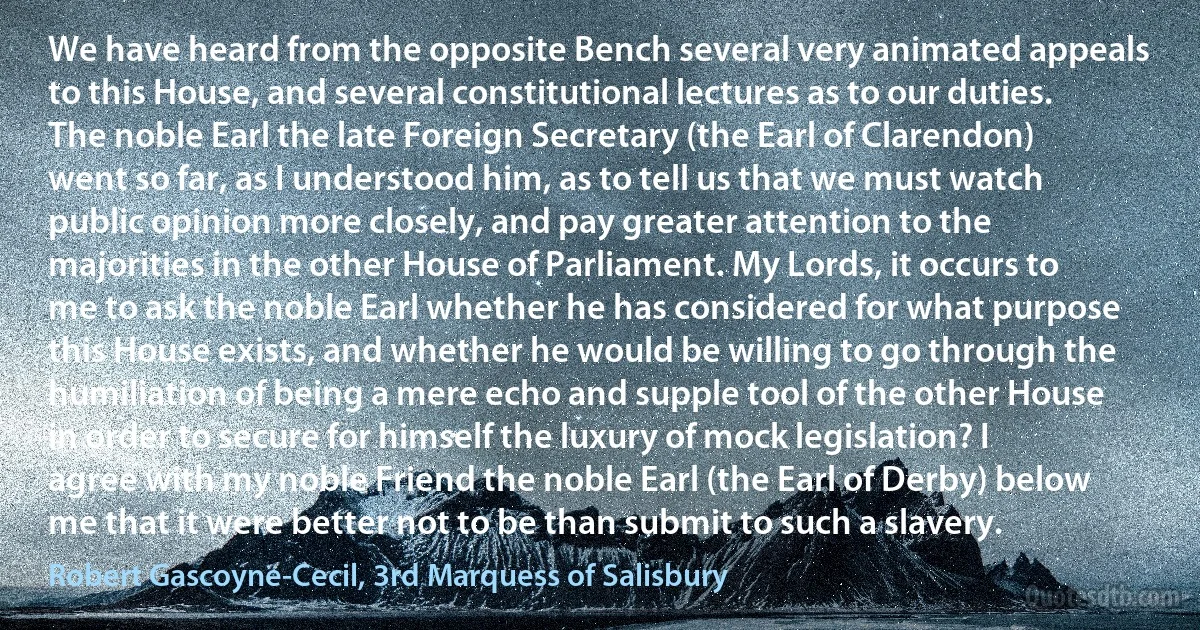 We have heard from the opposite Bench several very animated appeals to this House, and several constitutional lectures as to our duties. The noble Earl the late Foreign Secretary (the Earl of Clarendon) went so far, as I understood him, as to tell us that we must watch public opinion more closely, and pay greater attention to the majorities in the other House of Parliament. My Lords, it occurs to me to ask the noble Earl whether he has considered for what purpose this House exists, and whether he would be willing to go through the humiliation of being a mere echo and supple tool of the other House in order to secure for himself the luxury of mock legislation? I agree with my noble Friend the noble Earl (the Earl of Derby) below me that it were better not to be than submit to such a slavery. (Robert Gascoyne-Cecil, 3rd Marquess of Salisbury)