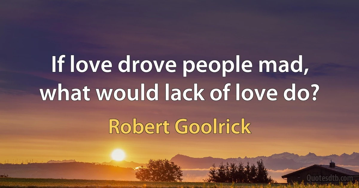 If love drove people mad, what would lack of love do? (Robert Goolrick)