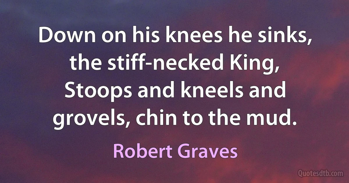 Down on his knees he sinks, the stiff-necked King,
Stoops and kneels and grovels, chin to the mud. (Robert Graves)