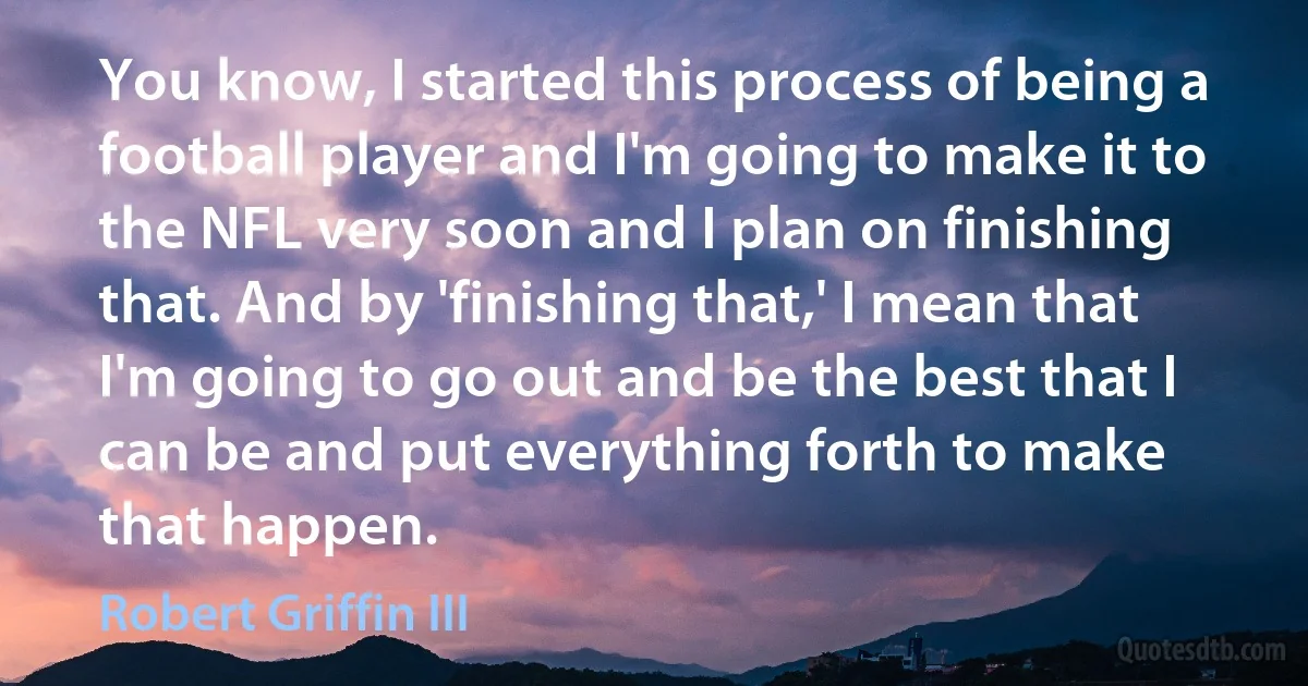 You know, I started this process of being a football player and I'm going to make it to the NFL very soon and I plan on finishing that. And by 'finishing that,' I mean that I'm going to go out and be the best that I can be and put everything forth to make that happen. (Robert Griffin III)