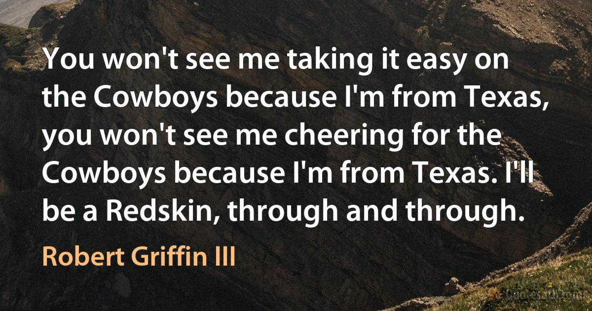 You won't see me taking it easy on the Cowboys because I'm from Texas, you won't see me cheering for the Cowboys because I'm from Texas. I'll be a Redskin, through and through. (Robert Griffin III)