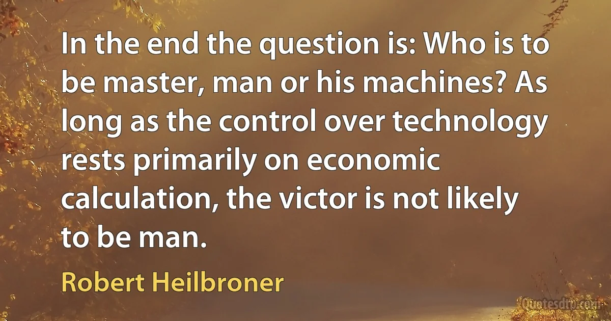 In the end the question is: Who is to be master, man or his machines? As long as the control over technology rests primarily on economic calculation, the victor is not likely to be man. (Robert Heilbroner)