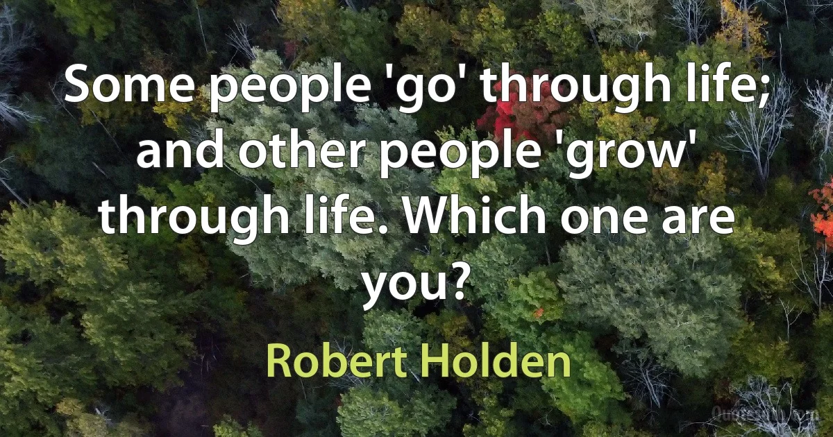 Some people 'go' through life; and other people 'grow' through life. Which one are you? (Robert Holden)