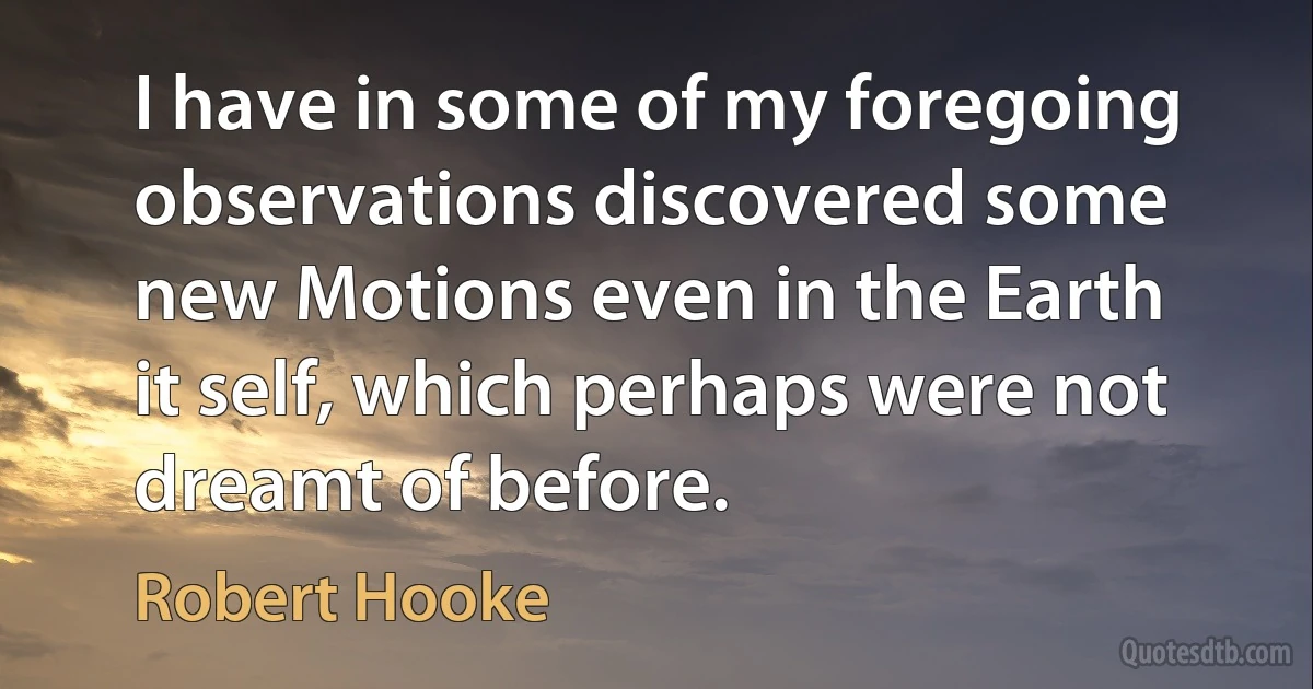 I have in some of my foregoing observations discovered some new Motions even in the Earth it self, which perhaps were not dreamt of before. (Robert Hooke)