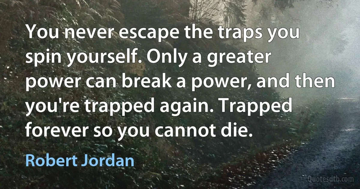 You never escape the traps you spin yourself. Only a greater power can break a power, and then you're trapped again. Trapped forever so you cannot die. (Robert Jordan)