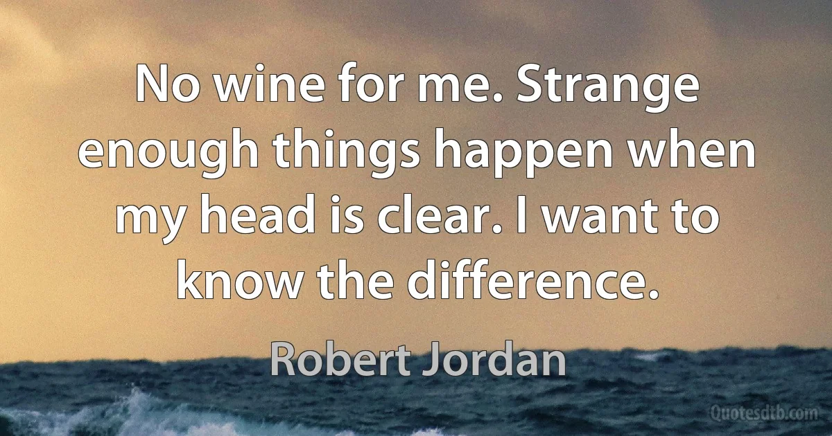 No wine for me. Strange enough things happen when my head is clear. I want to know the difference. (Robert Jordan)