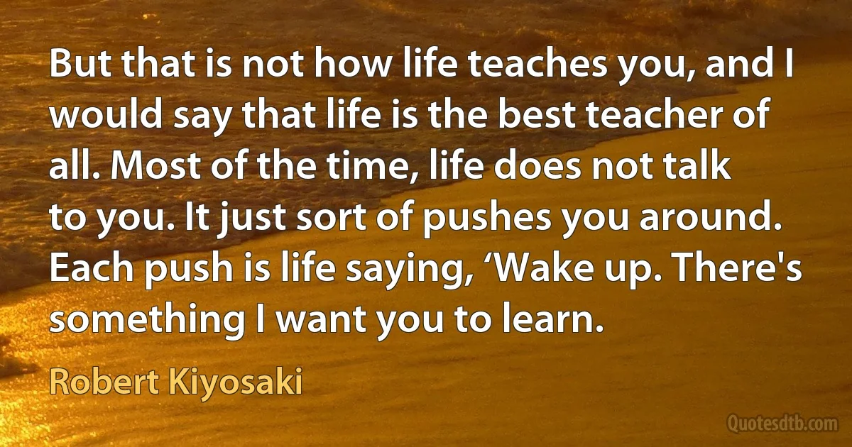 But that is not how life teaches you, and I would say that life is the best teacher of all. Most of the time, life does not talk to you. It just sort of pushes you around. Each push is life saying, ‘Wake up. There's something I want you to learn. (Robert Kiyosaki)