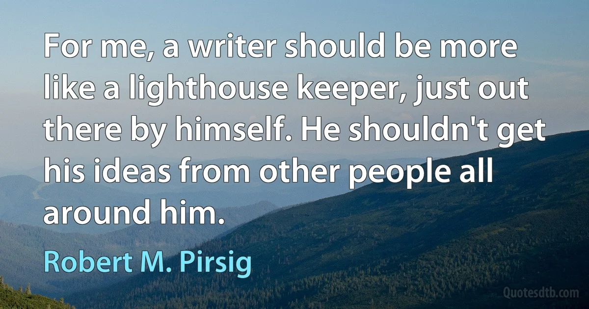 For me, a writer should be more like a lighthouse keeper, just out there by himself. He shouldn't get his ideas from other people all around him. (Robert M. Pirsig)