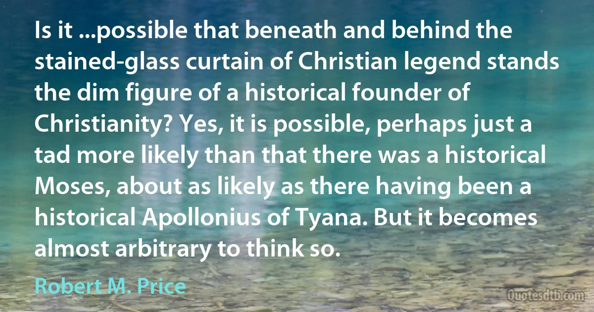 Is it ...possible that beneath and behind the stained-glass curtain of Christian legend stands the dim figure of a historical founder of Christianity? Yes, it is possible, perhaps just a tad more likely than that there was a historical Moses, about as likely as there having been a historical Apollonius of Tyana. But it becomes almost arbitrary to think so. (Robert M. Price)