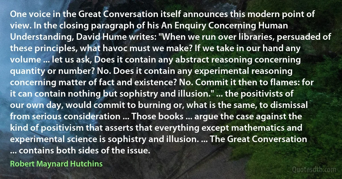 One voice in the Great Conversation itself announces this modern point of view. In the closing paragraph of his An Enquiry Concerning Human Understanding, David Hume writes: "When we run over libraries, persuaded of these principles, what havoc must we make? If we take in our hand any volume ... let us ask, Does it contain any abstract reasoning concerning quantity or number? No. Does it contain any experimental reasoning concerning matter of fact and existence? No. Commit it then to flames: for it can contain nothing but sophistry and illusion." ... the positivists of our own day, would commit to burning or, what is the same, to dismissal from serious consideration ... Those books ... argue the case against the kind of positivism that asserts that everything except mathematics and experimental science is sophistry and illusion. ... The Great Conversation ... contains both sides of the issue. (Robert Maynard Hutchins)