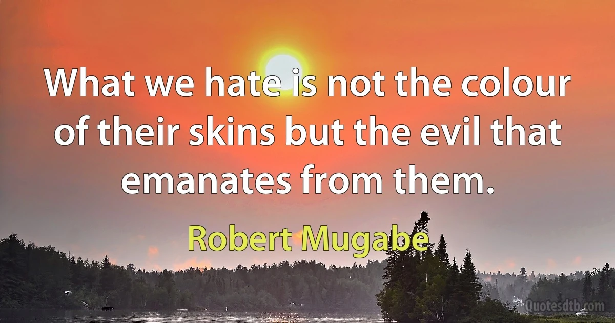 What we hate is not the colour of their skins but the evil that emanates from them. (Robert Mugabe)