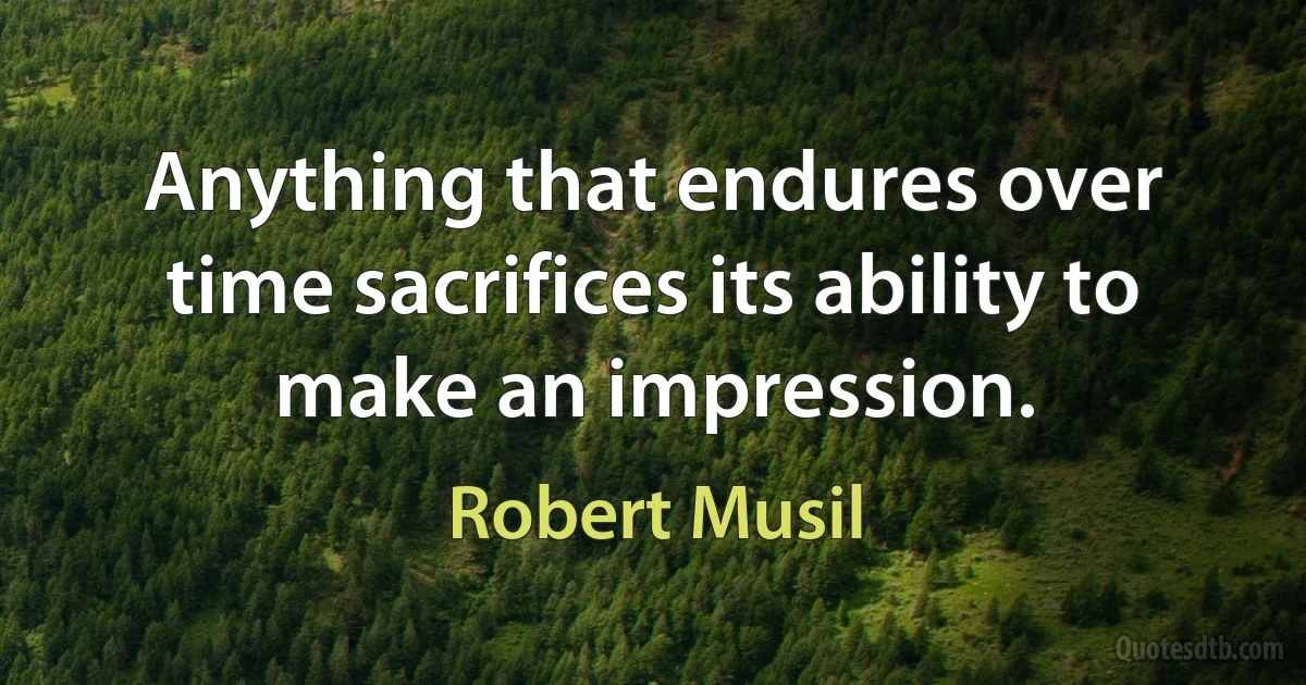 Anything that endures over time sacrifices its ability to make an impression. (Robert Musil)