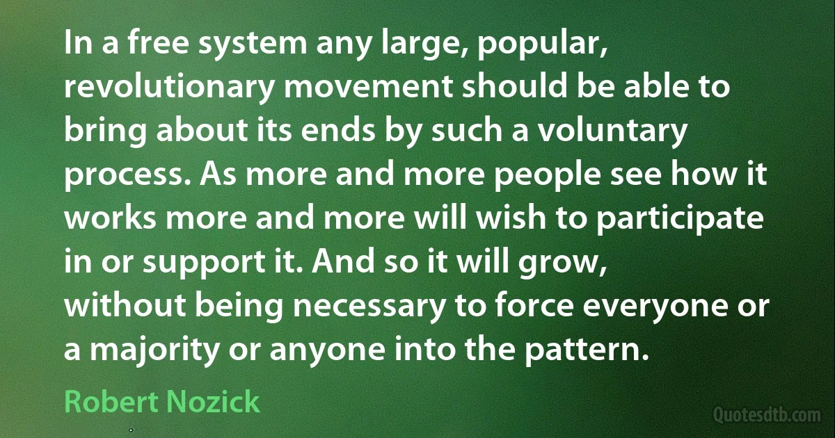 In a free system any large, popular, revolutionary movement should be able to bring about its ends by such a voluntary process. As more and more people see how it works more and more will wish to participate in or support it. And so it will grow, without being necessary to force everyone or a majority or anyone into the pattern. (Robert Nozick)