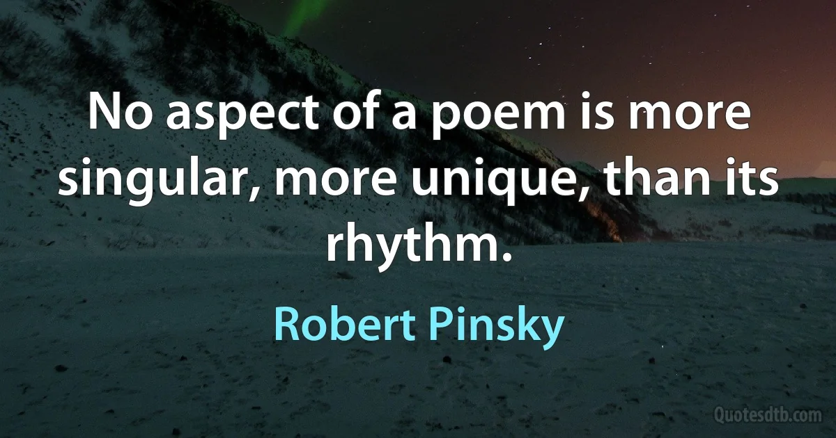 No aspect of a poem is more singular, more unique, than its rhythm. (Robert Pinsky)