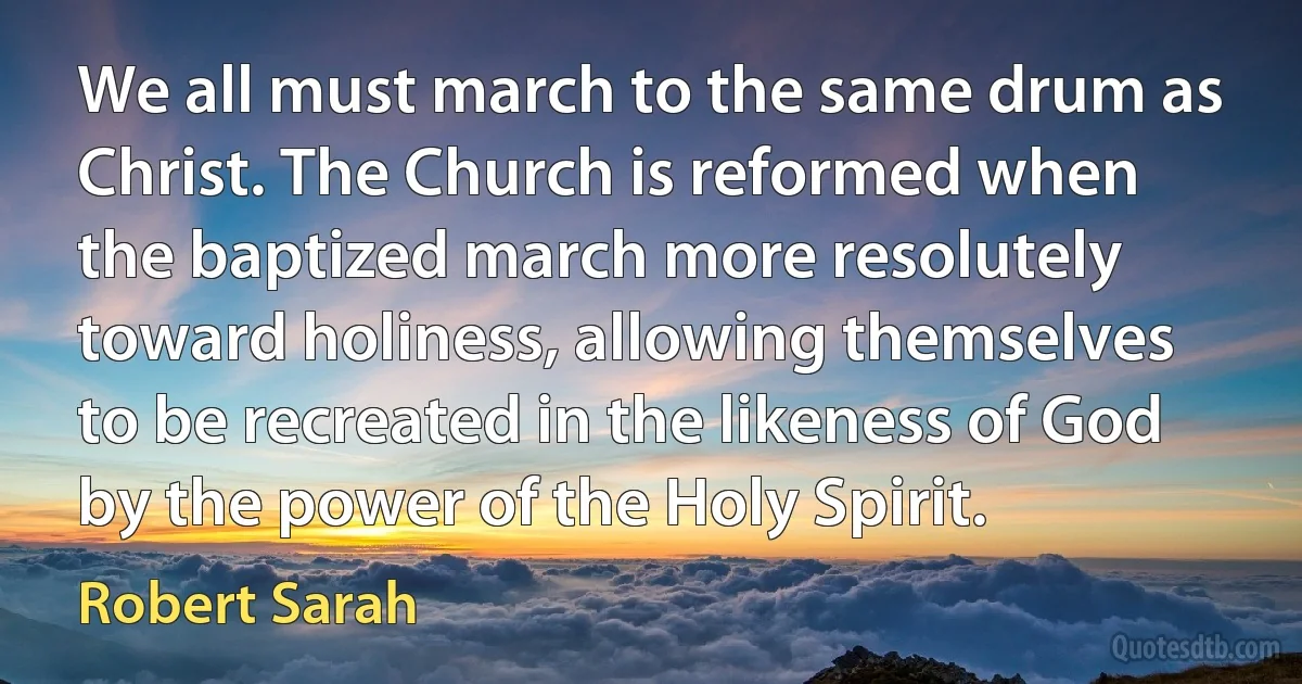 We all must march to the same drum as Christ. The Church is reformed when the baptized march more resolutely toward holiness, allowing themselves to be recreated in the likeness of God by the power of the Holy Spirit. (Robert Sarah)