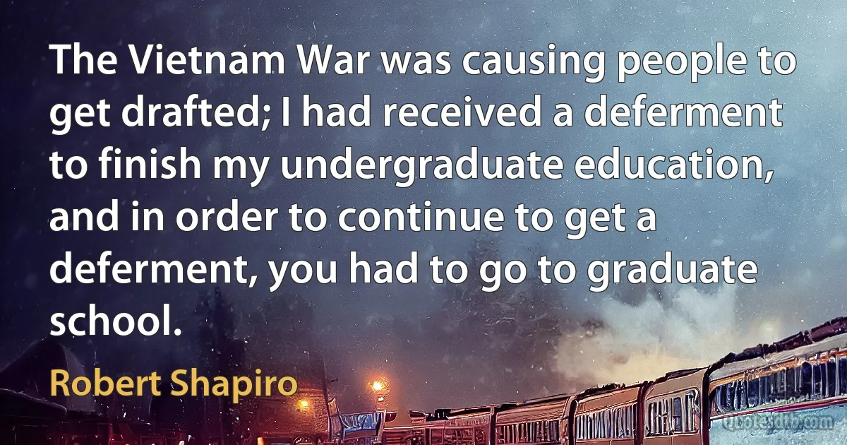 The Vietnam War was causing people to get drafted; I had received a deferment to finish my undergraduate education, and in order to continue to get a deferment, you had to go to graduate school. (Robert Shapiro)