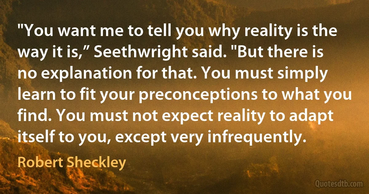 "You want me to tell you why reality is the way it is,” Seethwright said. "But there is no explanation for that. You must simply learn to fit your preconceptions to what you find. You must not expect reality to adapt itself to you, except very infrequently. (Robert Sheckley)