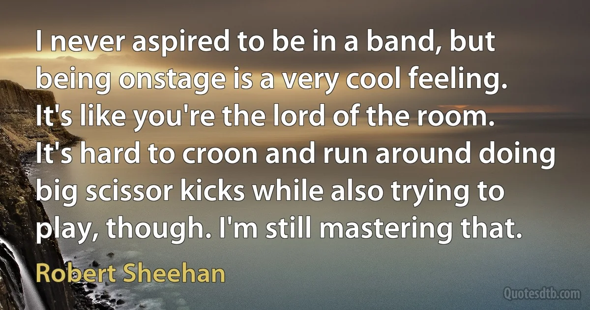 I never aspired to be in a band, but being onstage is a very cool feeling. It's like you're the lord of the room. It's hard to croon and run around doing big scissor kicks while also trying to play, though. I'm still mastering that. (Robert Sheehan)