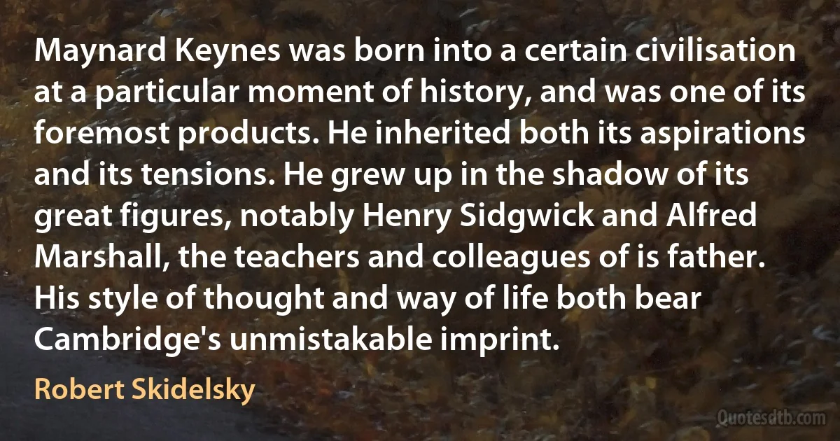 Maynard Keynes was born into a certain civilisation at a particular moment of history, and was one of its foremost products. He inherited both its aspirations and its tensions. He grew up in the shadow of its great figures, notably Henry Sidgwick and Alfred Marshall, the teachers and colleagues of is father. His style of thought and way of life both bear Cambridge's unmistakable imprint. (Robert Skidelsky)