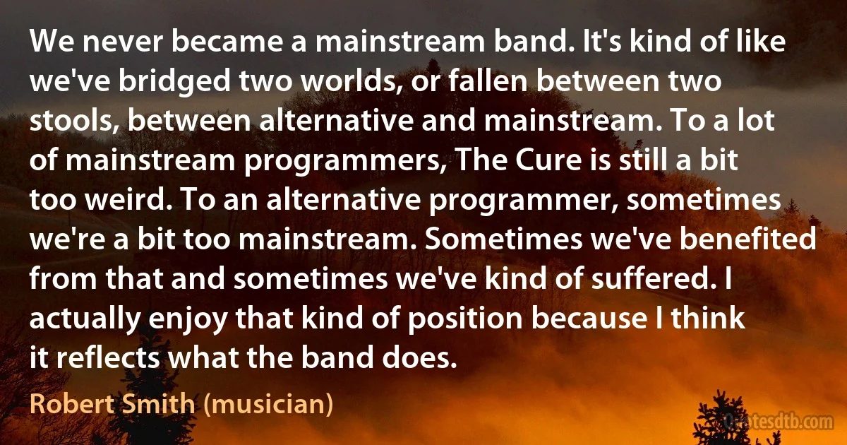 We never became a mainstream band. It's kind of like we've bridged two worlds, or fallen between two stools, between alternative and mainstream. To a lot of mainstream programmers, The Cure is still a bit too weird. To an alternative programmer, sometimes we're a bit too mainstream. Sometimes we've benefited from that and sometimes we've kind of suffered. I actually enjoy that kind of position because I think it reflects what the band does. (Robert Smith (musician))