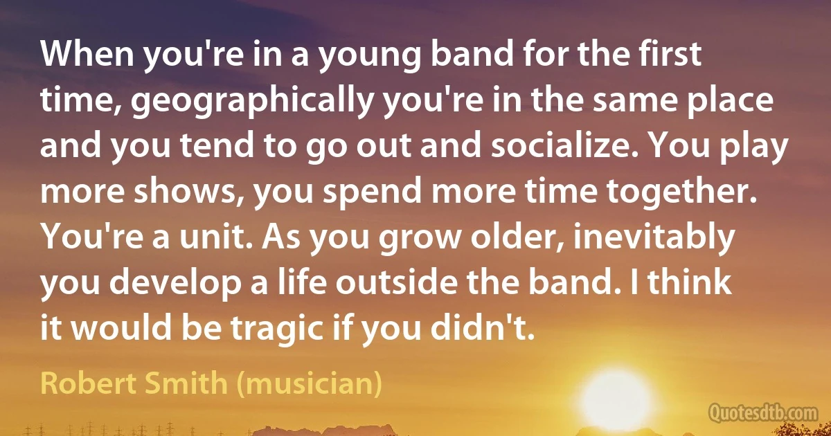 When you're in a young band for the first time, geographically you're in the same place and you tend to go out and socialize. You play more shows, you spend more time together. You're a unit. As you grow older, inevitably you develop a life outside the band. I think it would be tragic if you didn't. (Robert Smith (musician))