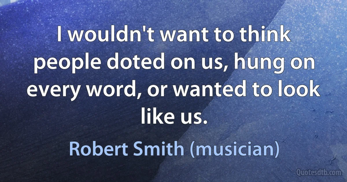 I wouldn't want to think people doted on us, hung on every word, or wanted to look like us. (Robert Smith (musician))