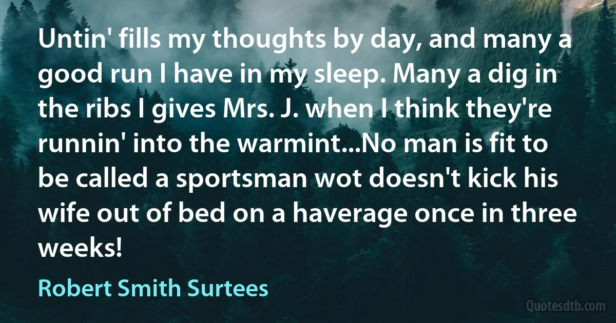 Untin' fills my thoughts by day, and many a good run I have in my sleep. Many a dig in the ribs I gives Mrs. J. when I think they're runnin' into the warmint...No man is fit to be called a sportsman wot doesn't kick his wife out of bed on a haverage once in three weeks! (Robert Smith Surtees)