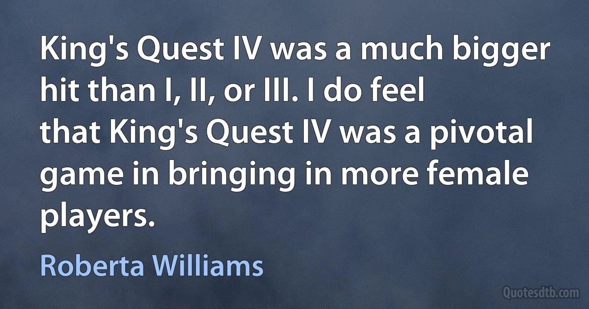 King's Quest IV was a much bigger hit than I, II, or III. I do feel that King's Quest IV was a pivotal game in bringing in more female players. (Roberta Williams)