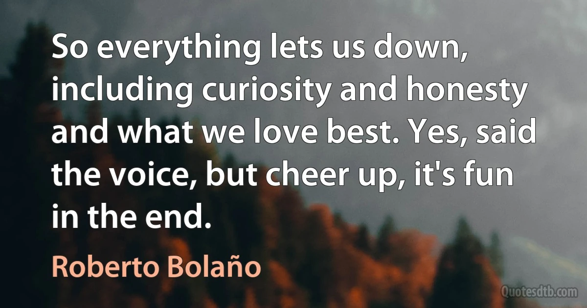 So everything lets us down, including curiosity and honesty and what we love best. Yes, said the voice, but cheer up, it's fun in the end. (Roberto Bolaño)